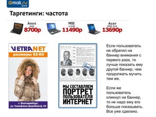 Таргетинги: частота



                      Если пользователь
                      не обратил на
                      баннер внимания с
                      первого раза, то
                      лучше показать ему
                      другой баннер, чем
                      продолжать мучить
                      тем же.

                      Если же
                      пользователь
                      кликнул на баннер,
                      то не надо ему его
                      больше показывать.
                      Все уже сделано.
 