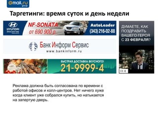 Таргетинги: время суток и день недели




Реклама должна быть согласована по времени с
работой офисов и колл-центров. Нет ничего хуже
когда клиент уже собрался купить, но натыкается
на запертую дверь.
 