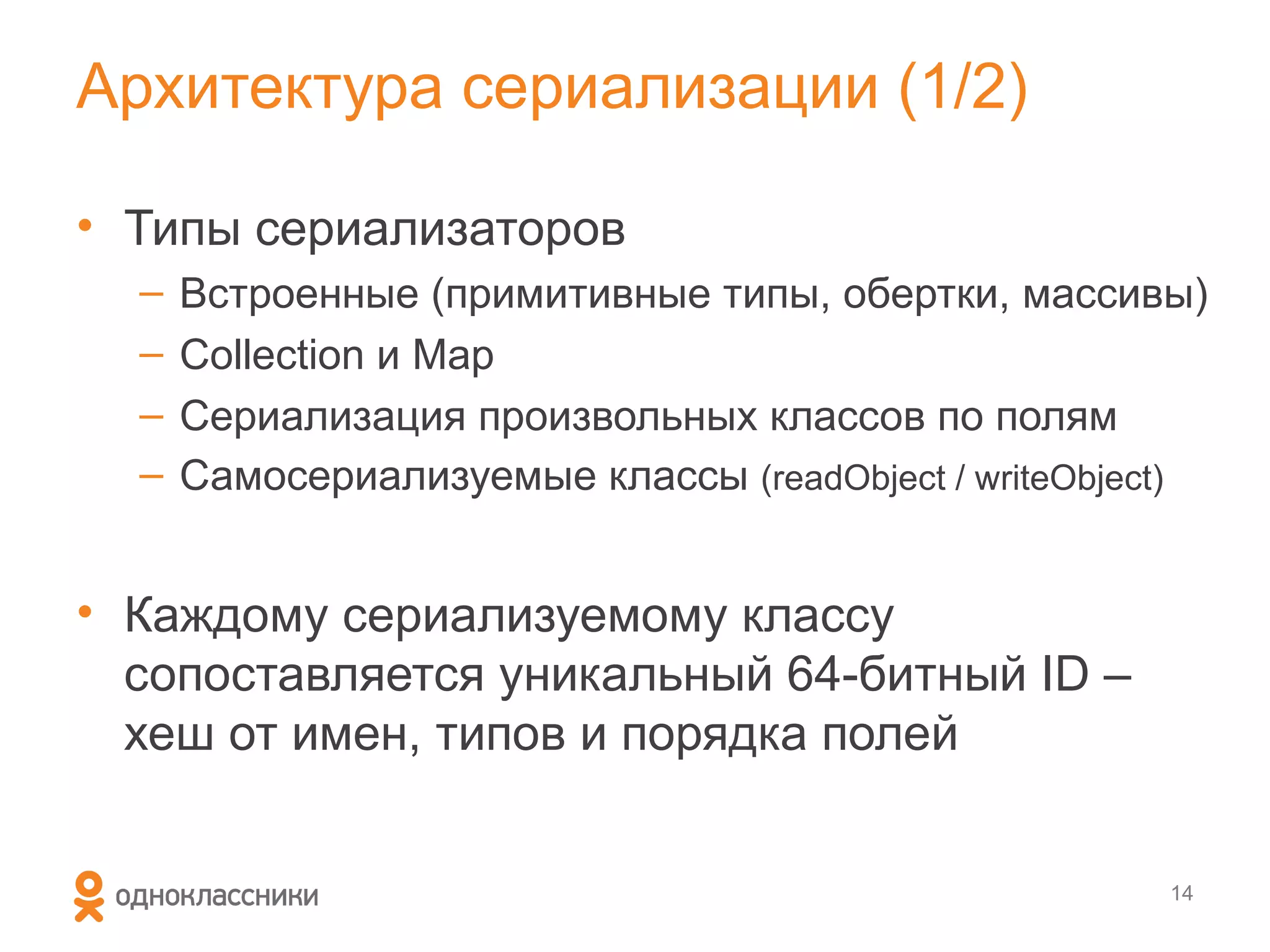 Архитектура сериализации (1/2)

• Типы сериализаторов
  –   Встроенные (примитивные типы, обертки, массивы)
  –   Collection и Map
  –   Сериализация произвольных классов по полям
  –   Самосериализуемые классы (readObject / writeObject)


• Каждому сериализуемому классу
  сопоставляется уникальный 64-битный ID –
  хеш от имен, типов и порядка полей


                                                       14
 