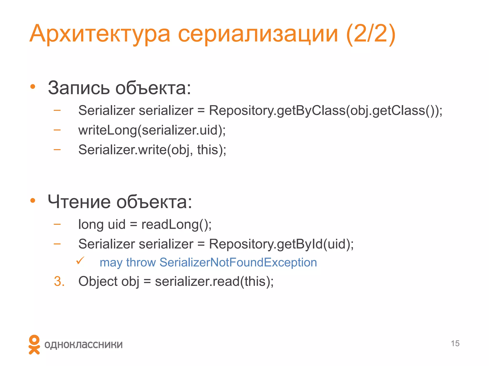 Архитектура сериализации (2/2)

• Запись объекта:
  –   Serializer serializer = Repository.getByClass(obj.getClass());
  –   writeLong(serializer.uid);
  –   Serializer.write(obj, this);


• Чтение объекта:
  –   long uid = readLong();
  –   Serializer serializer = Repository.getById(uid);
         may throw SerializerNotFoundException
  3. Object obj = serializer.read(this);



                                                                       15
 