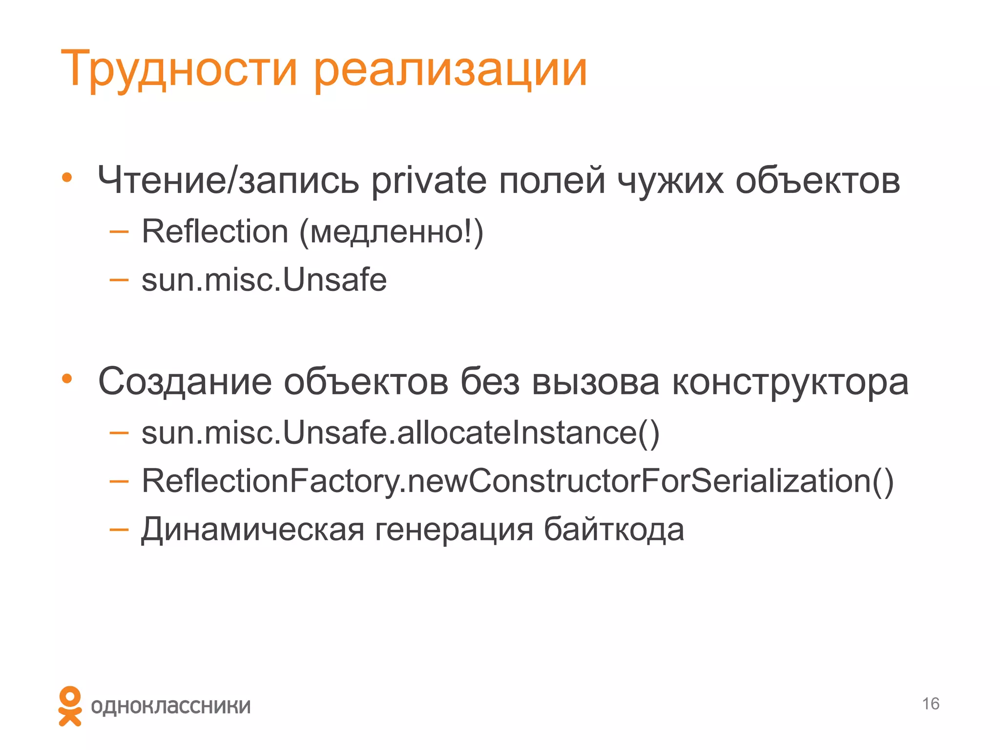 Трудности реализации

• Чтение/запись private полей чужих объектов
  – Reflection (медленно!)
  – sun.misc.Unsafe


• Создание объектов без вызова конструктора
  – sun.misc.Unsafe.allocateInstance()
  – ReflectionFactory.newConstructorForSerialization()
  – Динамическая генерация байткода




                                                         16
 