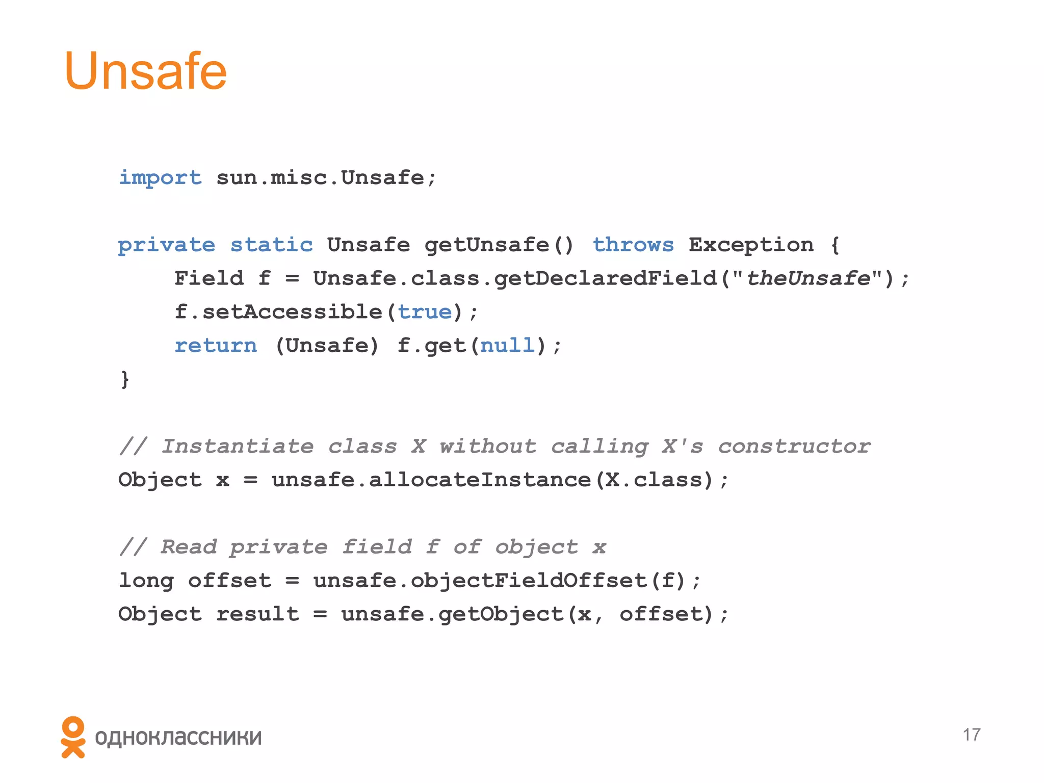 Unsafe
  import sun.misc.Unsafe;

  private static Unsafe getUnsafe() throws Exception {
      Field f = Unsafe.class.getDeclaredField("theUnsafe");
      f.setAccessible(true);
      return (Unsafe) f.get(null);
  }

  // Instantiate class X without calling X's constructor
  Object x = unsafe.allocateInstance(X.class);

  // Read private field f of object x
  long offset = unsafe.objectFieldOffset(f);
  Object result = unsafe.getObject(x, offset);




                                                              17
 