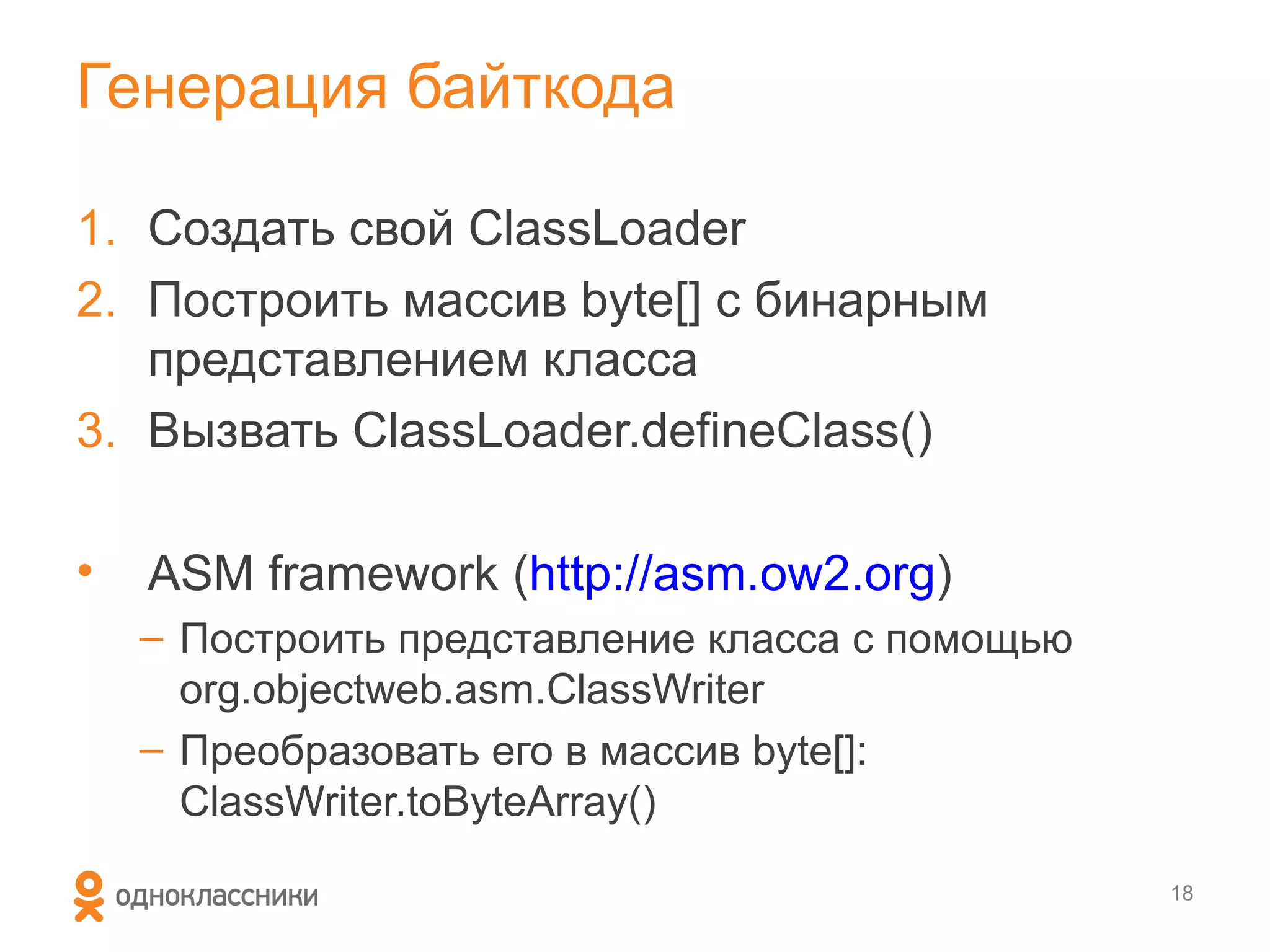 Генерация байткода

1. Создать свой ClassLoader
2. Построить массив byte[] с бинарным
   представлением класса
3. Вызвать ClassLoader.defineClass()

•   ASM framework (http://asm.ow2.org)
    – Построить представление класса с помощью
      org.objectweb.asm.ClassWriter
    – Преобразовать его в массив byte[]:
      ClassWriter.toByteArray()

                                                 18
 