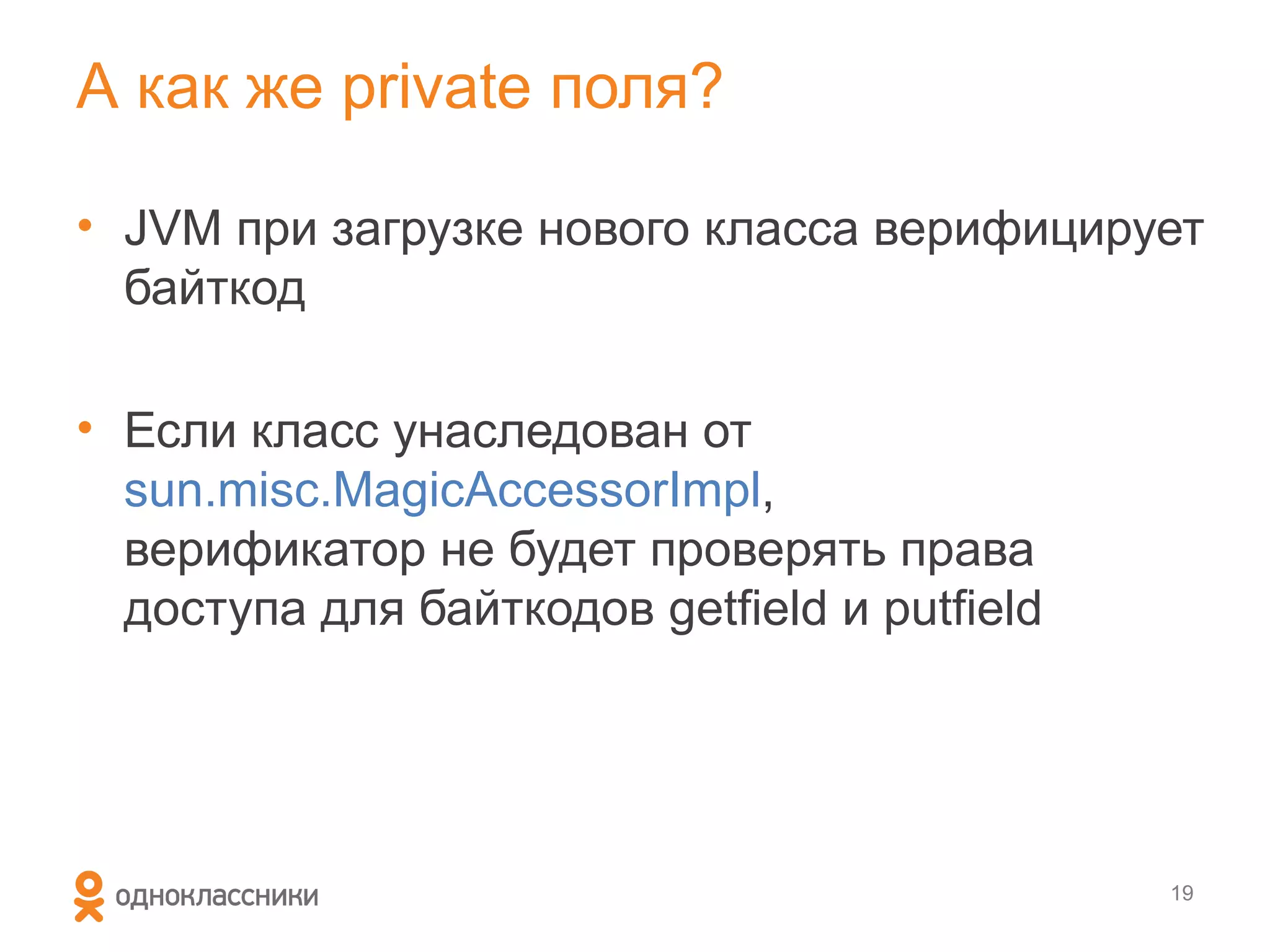А как же private поля?

• JVM при загрузке нового класса верифицирует
  байткод

• Если класс унаследован от
  sun.misc.MagicAccessorImpl,
  верификатор не будет проверять права
  доступа для байткодов getfield и putfield




                                              19
 