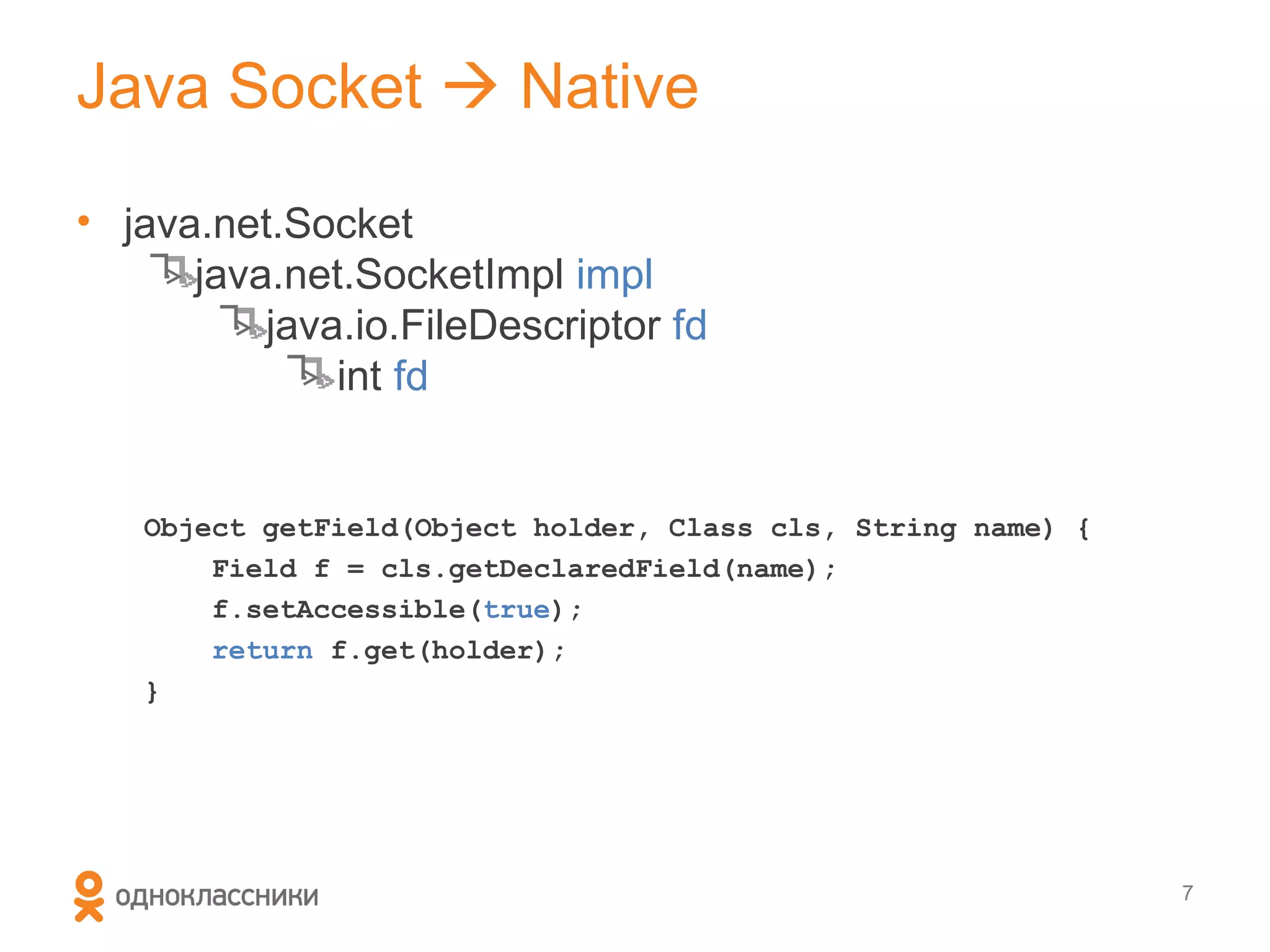 Java Socket  Native

• java.net.Socket
      java.net.SocketImpl impl
          java.io.FileDescriptor fd
              int fd


   Object getField(Object holder, Class cls, String name) {
       Field f = cls.getDeclaredField(name);
       f.setAccessible(true);
       return f.get(holder);
   }




                                                              7
 