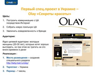 Первый спец.проект в Украине –
Olay «Секреты красоты»Цель:
1. Построить коммуникацию с ЦА
посредством Интернет
2. Собрать новую лояльную ЦА
3. Увеличить осведомленность о бренде
Аудитория:
Ядро целевой аудитории: молодые
женщины (20-30 лет), которые хотят хорошо
выглядеть, но при этом не тратить на это
много времени и денег
Реализация :
1. Место размещения – создание
специального раздела
http://lady.mail.ru/olay/
2. Таргетинг – Украина
3. Период – 1 месяц
 