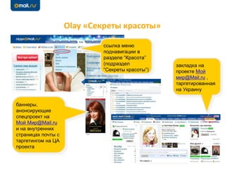 Olay «Секреты красоты»
ссылка меню
поднавигации в
разделе “Красота”
(подраздел
“Секреты красоты”)
баннеры,
анонсирующие
спецпроект на
Мой Мир@Mail.ru
и на внутренних
страницах почты с
таргетингом на ЦА
проекта
закладка на
проекте Мой
мир@Mail.ru ,
таргетированная
на Украину
 