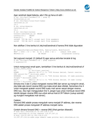 Standar Instalasi FreeBS D @ Institut Manajemen Telkom ( http://www.imtelkom.ac.id)


Agar sendmail dapat bekerja, ada 4 file yg harus di-edit :
# cat /etc/mail/sendmail.cf | grep Dj
Djimtelkom.ac.id
# cat /etc/mail/local-host-names
imtelkom.ac.id
10.1
# cat relay-domains
imtelkom.ac.id
10.1
# cat /etc/mail/access
Connect:imtelkom.ac.id RELAY
Connect:10.1     RELAY
From:10.1        OK
sales@ 550 We don't accept mail from spammers
sale@   550 We don't accept mail from spammers


Non aktifkan 3 line berikut di /etc/mail/sendmail.cf karena IPv6 tidak digunakan

#O DaemonPortOptions=Name=IPv6, Family=inet6, Modifiers=O
#R$* [ IPv6 : $+ ] <@> $: $1 [ IPv6 : $2 ]      unmark IPv6 addr
#RIPv6:::1               $@ RELAY                originated locally


Set LogLevel menjadi 15 (default 9) agar semua aktivitas tercatat di log
# cat /etc/mail/sendmail.cf | grep LogLevel
O LogLevel=15


Untuk mengurangi email spam, tambahkan 5 line berikut di /etc/mail/sendmail.cf
SLocal_check_relay
R$*            $: $&{client_resolve}
RTEMP          $#error $@ 4.7.1 $: "450 Access denied. Cannot resolve
PTR record for " $&{client_addr}
RFORGED        $#error $@ 4.7.1 $: "450 Access denied. IP name possibly
forged " $&{client_name}
RFAIL          $#error $@ 4.7.1 $: "450 Access denied. IP name lookup
failed " $&{client_name}
Dimana line 3 dan 5 untuk mengecek reverse DNS dari server yg mengirim email,
jika tidak ada record reverse DNS-nya maka email akan ditolak. Sementara line 4
untuk mengecek apakah record DNS suatu mail server sesuai dengan reverse
DNS-nya. Jika ingin menggunakan line 4, jangan lupa untuk membuat record DNS
identik dengan reverse DNS-nya untuk semua host di IM Telkom (cukup subnet2
yg mungkin mengakses mail server).

Catatan:
Forward DNS adalah proses mengubah nama menjadi IP address, dan reverse
DNS adalah proses mengubah IP address menjadi nama.

Contoh dimana forward DNS = reverse DNS (lihat gambar dibawah)
# host mail.imtelkom.ac.id 202.134.0.155
mail.imtelkom.ac.id has address 118.97.187.12
# host 118.97.187.12 202.134.0.155
12.187.97.118.in-addr.arpa domain name pointer mail.imtelkom.ac.id.
 