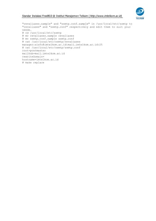 Standar Instalasi FreeBS D @ Institut Manajemen Telkom ( http://www.imtelkom.ac.id)


"revaliases.sample" and "ssmtp.conf.sample" in /usr/local/etc/ssmtp to
"revaliases" and "ssmtp.conf" respectively and edit them to suit your
needs.
# cd /usr/local/etc/ssmtp
# mv revaliases.sample revaliases
# mv ssmtp.conf.sample ssmtp.conf
# cat /usr/local/etc/ssmtp/revaliases
manager:sisfo@imtelkom.ac.id:mail.imtelkom.ac.id:25
# cat /usr/local/etc/ssmtp/ssmtp.conf
root=postmaster
mailhub=mail.imtelkom.ac.id
rewriteDomain=
hostname=imtelkom.ac.id
# make replace
 