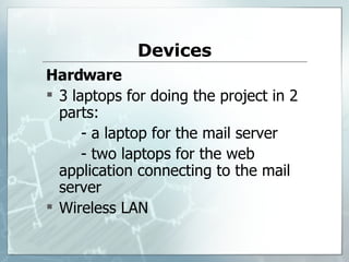 Devices Hardware 3  laptops   for doing the project in   2 parts:   - a laptop for the mail server - two laptops for the web application   connecting to the mail server Wireless LAN 