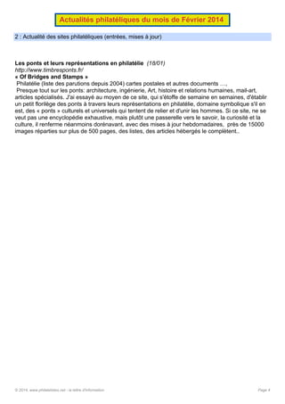 Actualités philatéliques du mois de Février 2014
2 : Actualité des sites philatéliques (entrées, mises à jour)

Les ponts et leurs représentations en philatélie (18/01)
http://www.timbresponts.fr/
« Of Bridges and Stamps »
Philatélie (liste des parutions depuis 2004) cartes postales et autres documents …,
Presque tout sur les ponts: architecture, ingénierie, Art, histoire et relations humaines, mail-art,
articles spécialisés. J'ai essayé au moyen de ce site, qui s'étoffe de semaine en semaines, d'établir
un petit florilège des ponts à travers leurs représentations en philatélie, domaine symbolique s'il en
est, des « ponts » culturels et universels qui tentent de relier et d'unir les hommes. Si ce site, ne se
veut pas une encyclopédie exhaustive, mais plutôt une passerelle vers le savoir, la curiosité et la
culture, il renferme néanmoins dorénavant, avec des mises à jour hebdomadaires, près de 15000
images réparties sur plus de 500 pages, des listes, des articles hébergés le complètent..

© 2014, www.philatelistes.net - la lettre d'information

Page 4

 