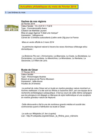 Actualités philatéliques du mois de Février 2014
3 : Les timbres du mois

Vaches de nos régions
22 Février 2014
Valeur faciale : 12 x 0,61 € = 7,32 €
Type : Commémoratifs divers
Création de Mathilde Laurent
Mise en page Agence "il était une marque"
Impression : héliogravure
Carnet de 12 timbres autocollants (Lettre verte 20g pour la France
Mise en vente officille le 3 mars 2014
le patrimoine régional naturel à travers les races d'animaux d'élevage et/ou
domestiques :

La Bretonne Pie noir, L'Armoricaine, La Béarnaise, La Casta, La Bordelaise, La
Ferrandaise, La Lourdaise, La Maraîchine, La Mirandaise, La Nantaise, La
Saosnoise, La Villars de Lans.

Buste de César
17 Février 2014
Valeur faciale :
Type : Personnages illustres
Dessin et gravure de Pierre Albuisson
Impression : taille-douce
Feuilles de 24 timbres
Le portrait de Jules César est un buste en marbre grandeur nature montrant un
homme vieillissant. Il a été sorti du Rhône à l'automne 2007, par une équipe de la
recherche archéologique subaquatique. C'est au cours de cette même campagne
que les plongeurs ont dégagé un Marsyas de style hellénistique et une sculpture
en marbre grandeur nature de Neptune.

Cette découverte a fait la une de nombreux grands médias et suscité des
controverses quant à l'attribution du buste à César.

La suite sur Wikipédia (cf. lien ci-après)
Lien : http://fr.wikipedia.org/wiki/César,_le_Rhône_pour_mémoire

© 2014, www.philatelistes.net - la lettre d'information

Page 5

 