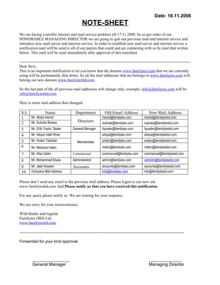 Date: 18.11.2008
                                               NOTE-SHEET
We are facing a terrible internet and mail service problem till 17.11.2008. So as per order of our
HONORABLE MANAGING DIRECTOR we are going to quit our previous mail and internet service and
introduce new mail server and internet service. In order to establish new mail server and internet service a
notification mail will be send to all of our parties that could and are contacting with us by mail that written
below. This mail will be send immediately after approval of this notesheet.

----------------------------------------------------------------------------------------------------------------------------------
Dear Sir/s,
This is an important notification to let you know that the domain www.familytex.com that we are currently
using will be permanently shut down. So all the mail addresses that are belongs to www.familytex.com will
belong our new domain www.familytexbd.com.

So the last part of the all previous mail addresses will change only, example: info@familytex.com will be
info@familytexbd.com.

Here is some mail address that changed:

 S.L               Name                   Department            Old Email Address                 New Mail Address
 1       Mr. Abdul Hamid                                      hamid@familytex.com             hamid@familytexbd.com
 2       Mr. Subrata Biswas                 Directors         subrata@familytex.com           subrata@familytexbd.com
 3       Mr. S.M. Fazlul Qader          General Manager       fquader@familytex.com           fquader@familytexbd.com
 4       Mr. Atique Ullah Khan                                atique@familytex.com            atique@familytexbd.com
 5       Mr. Amlan Talukder                Merchandise        amlan@familytex.com             amlan@familytexbd.com
 6       Mr. Mazharul Islam                                   milton@familytex.com            milton@familytexbd.com

 7       Mr. Afaz Uddin                 Commercial            commercial@familytex.com        commercial@familytexbd.com
 8       Mr. Mohammad Eliyas            Administration        admin@familytex.com             adminhr@familytexbd.com
 9       Mr. Jalal Hossain              Accounts              accounts@familytex.com          accounts@familytexbd.com
 10      Company Mail Address                                 info@familytex.com              info@familytexbd.com

Please don’t send any email to the previous mail address. Please logon to our new site
www.familytexbd.com And Please notify us that you have received this notification.

For any query please notify us. We are waiting for your response.

We are sorry for your inconvenience.

With thanks and regards
Familytex (BD) Ltd.
www.familytexbd.com

-----------------------------------------------------------------------------------------------------------------------------

Forwarded for your kind approval.



         _________________                                                                        _______________
         General Manager                                                                          Managing Director
 