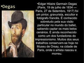 ●
Degas
●
Edgar Hilaire Germain Degas
(Paris, 19 de julho de 1834 —
Paris, 27 de Setembro, 1917) foi
um pintor, gravurista, escultor e
fotógrafo francês. É conhecido
sobretudo pela sua visão
particular no mundo do ballet,
sabendo captar os mais belos
cenários. É ainda reconhecido
como um dos fundadores do
impressionismo. Muitos dos seus
trabalhos conservam-se hoje no
Museu de Orsay, na cidade de
Paris, onde o artista nasceu e
morreu.
 
