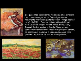Se quisermos classificar na história da arte, a maioria
das obras consagradas de Degas ligam-se ao
movimento impressionista formado em França nos fins
do século XIX . Com ele estavam Claude Monet,
Paul Cézanne, August Renoir, Alfred Sisley, Mary
Cassatt, Berthe Morisot e Camille Pissarro, que,
cansados de serem recusados nas exposições oficiais,
se associaram e criaram a sua própria escola para
poderem apresentar as sua obras ao público.
 