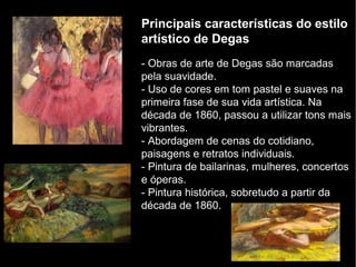 Principais características do estilo
artístico de Degas
- Obras de arte de Degas são marcadas
pela suavidade.
- Uso de cores em tom pastel e suaves na
primeira fase de sua vida artística. Na
década de 1860, passou a utilizar tons mais
vibrantes.
- Abordagem de cenas do cotidiano,
paisagens e retratos individuais.
- Pintura de bailarinas, mulheres, concertos
e óperas.
- Pintura histórica, sobretudo a partir da
década de 1860.
 