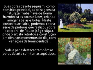 Suas obras de arte seguiam, como
temática principal, as paisagens da
natureza.Trabalhava de forma
harmônica as cores e luzes, criando
imagens belas e fortes. Neste
contexto artístico, podemos citar a
série de pinturas que realizou sobre
a catedral de Rouen (1892-1894),
onde o artista retratou a construção
em diversos momentos do dia, com
variações de luminosidade.
Vale a pena destacar também as
obras de arte com temas aquáticos.
 