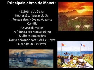 Principais obras de Monet:
· Estuário do Sena
· Impressão, Nascer do Sol
· Ponte sobre Hève naVazante
· Camille
· O vestido verde
· A floresta em Fontainebleu
· Mulheres no Jardim
· Navio deixando o cais de Le Havre
· O molhe de Le Havre
 