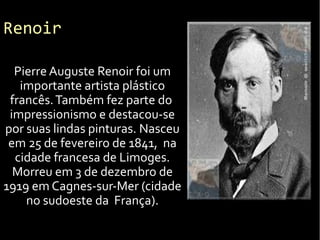 Renoir
Pierre Auguste Renoir foi um
importante artista plástico
francês.Também fez parte do
impressionismo e destacou-se
por suas lindas pinturas. Nasceu
em 25 de fevereiro de 1841, na
cidade francesa de Limoges.
Morreu em 3 de dezembro de
1919 em Cagnes-sur-Mer (cidade
no sudoeste da França).
 