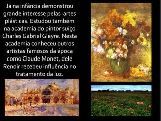 Já na infância demonstrou
grande interesse pelas artes
plásticas. Estudou também
na academia do pintor suíço
Charles Gabriel Gleyre. Nesta
academia conheceu outros
artistas famosos da época
como Claude Monet, dele
Renoir recebeu influência no
tratamento da luz.
 