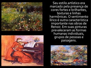 Seu estilo artístico era
marcado pela presença de
cores fortes e brilhantes,
texturas e linhas
harmônicas. O sentimento
lírico é outra característica
importante nas obras de
Renoir. Em suas pinturas
prevaleceram as formas
humanas individuais,
grupos de pessoas e
paisagens.
 