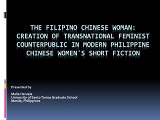 THE FILIPINO CHINESE WOMAN:
CREATION OF TRANSNATIONAL FEMINIST
COUNTERPUBLIC IN MODERN PHILIPPINE
CHINESE WOMEN'S SHORT FICTION
Presented by
Maila Heruela
University of Santo Tomas Graduate School
Manila, Philippines
 
