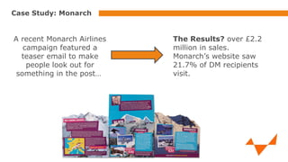 Case Study: Monarch

A recent Monarch Airlines
campaign featured a
teaser email to make
people look out for
something in the post…

The Results? over £2.2
million in sales.
Monarch’s website saw
21.7% of DM recipients
visit.

 