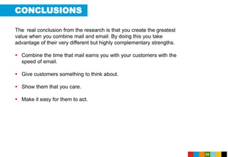 CONCLUSIONS
24
The real conclusion from the research is that you create the greatest
value when you combine mail and email. By doing this you take
advantage of their very different but highly complementary strengths.
 Combine the time that mail earns you with your customers with the
speed of email.
 Give customers something to think about.
 Show them that you care.
 Make it easy for them to act.
 