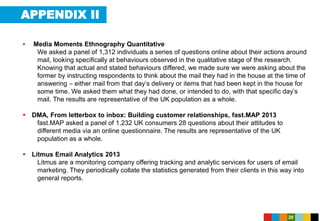 APPENDIX II
28
 Media Moments Ethnography Quantitative
We asked a panel of 1,312 individuals a series of questions online about their actions around
mail, looking specifically at behaviours observed in the qualitative stage of the research.
Knowing that actual and stated behaviours differed, we made sure we were asking about the
former by instructing respondents to think about the mail they had in the house at the time of
answering – either mail from that day’s delivery or items that had been kept in the house for
some time. We asked them what they had done, or intended to do, with that specific day’s
mail. The results are representative of the UK population as a whole.
 DMA, From letterbox to inbox: Building customer relationships, fast.MAP 2013
fast.MAP asked a panel of 1,232 UK consumers 28 questions about their attitudes to
different media via an online questionnaire. The results are representative of the UK
population as a whole.
 Litmus Email Analytics 2013
Litmus are a monitoring company offering tracking and analytic services for users of email
marketing. They periodically collate the statistics generated from their clients in this way into
general reports.
 