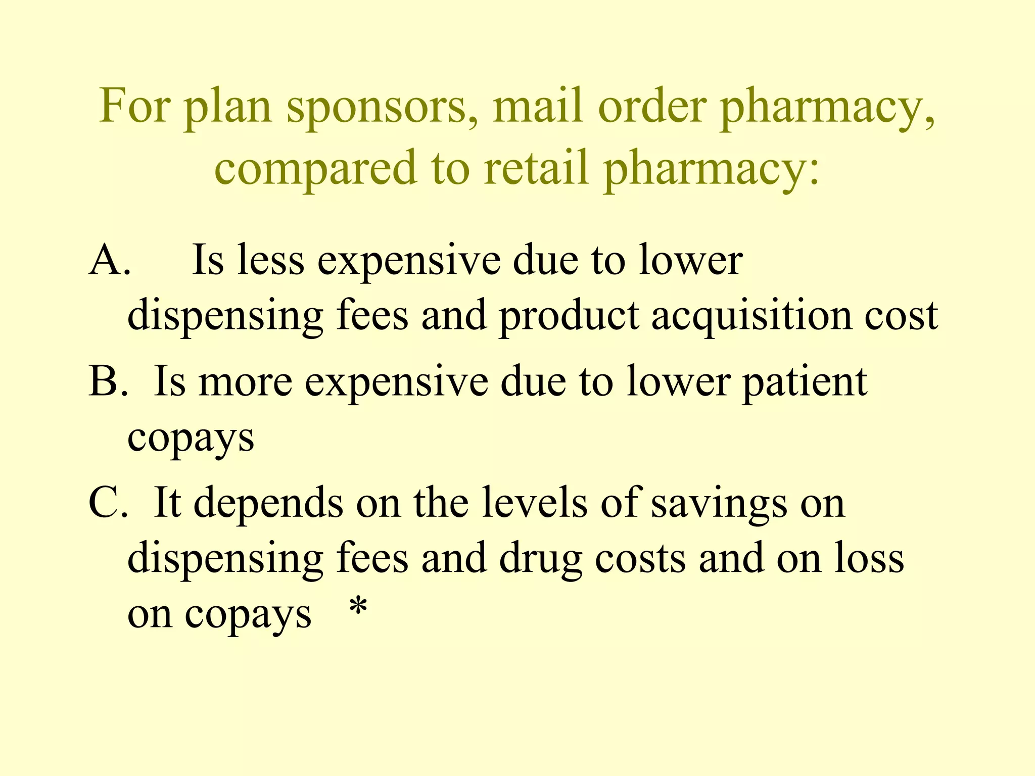 For plan sponsors, mail order pharmacy, 
compared to retail pharmacy: 
A. Is less expensive due to lower 
dispensing fees and product acquisition cost 
B. Is more expensive due to lower patient 
copays 
C. It depends on the levels of savings on 
dispensing fees and drug costs and on loss 
on copays * 
 