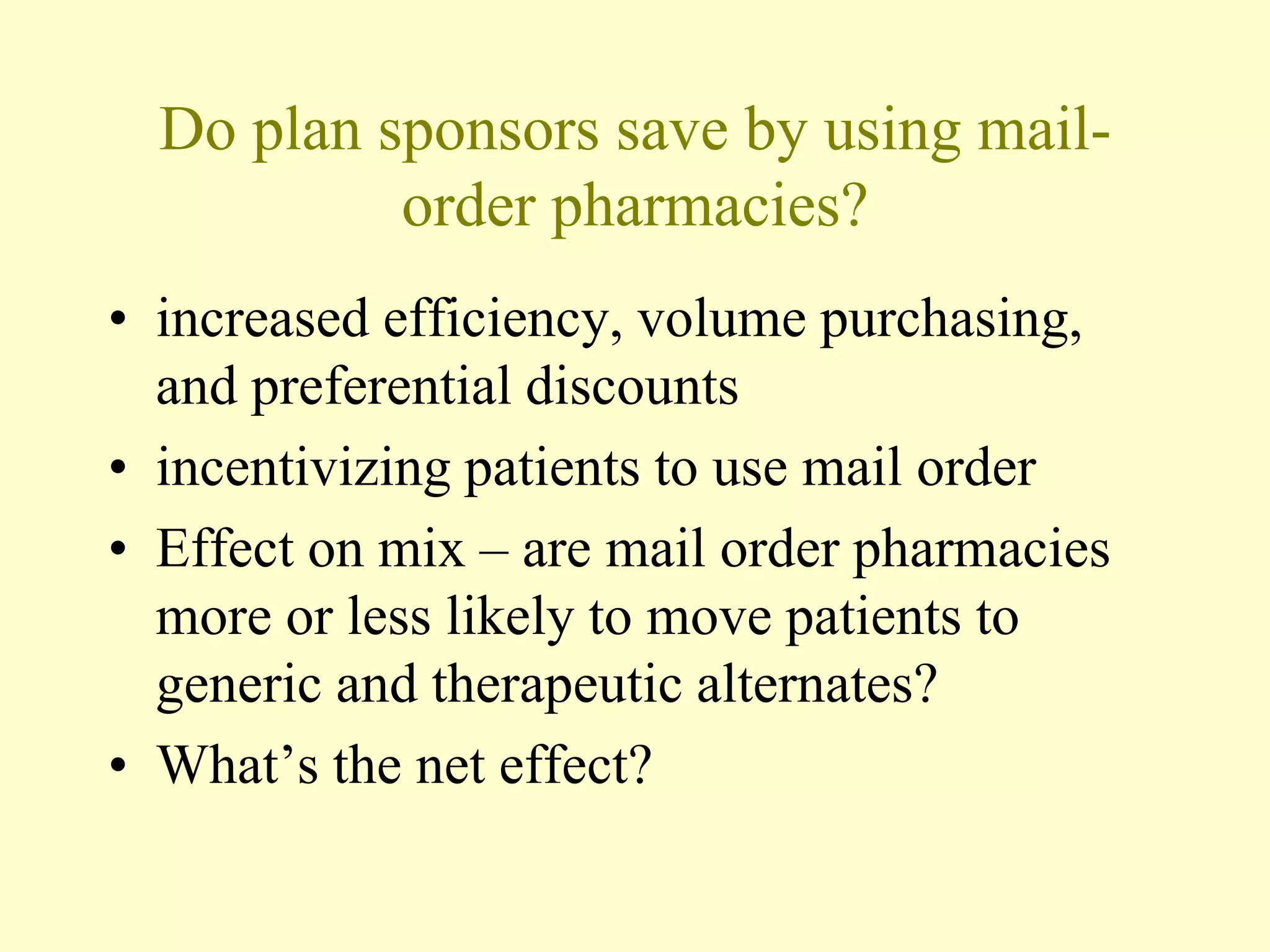 Do plan sponsors save by using mail-order 
pharmacies? 
• increased efficiency, volume purchasing, 
and preferential discounts 
• incentivizing patients to use mail order 
• Effect on mix – are mail order pharmacies 
more or less likely to move patients to 
generic and therapeutic alternates? 
• What’s the net effect? 
 