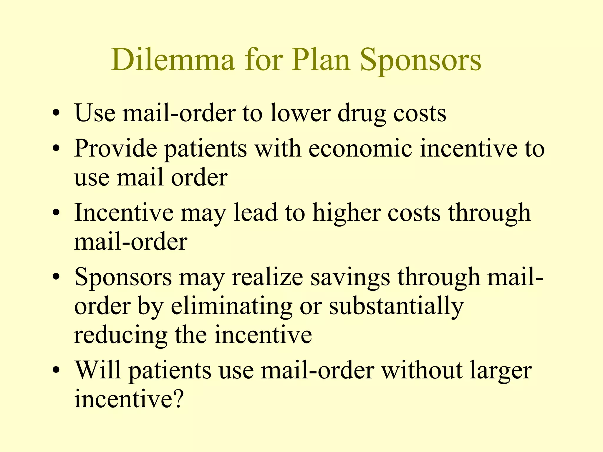 Dilemma for Plan Sponsors 
• Use mail-order to lower drug costs 
• Provide patients with economic incentive to 
use mail order 
• Incentive may lead to higher costs through 
mail-order 
• Sponsors may realize savings through mail-order 
by eliminating or substantially 
reducing the incentive 
• Will patients use mail-order without larger 
incentive? 
 