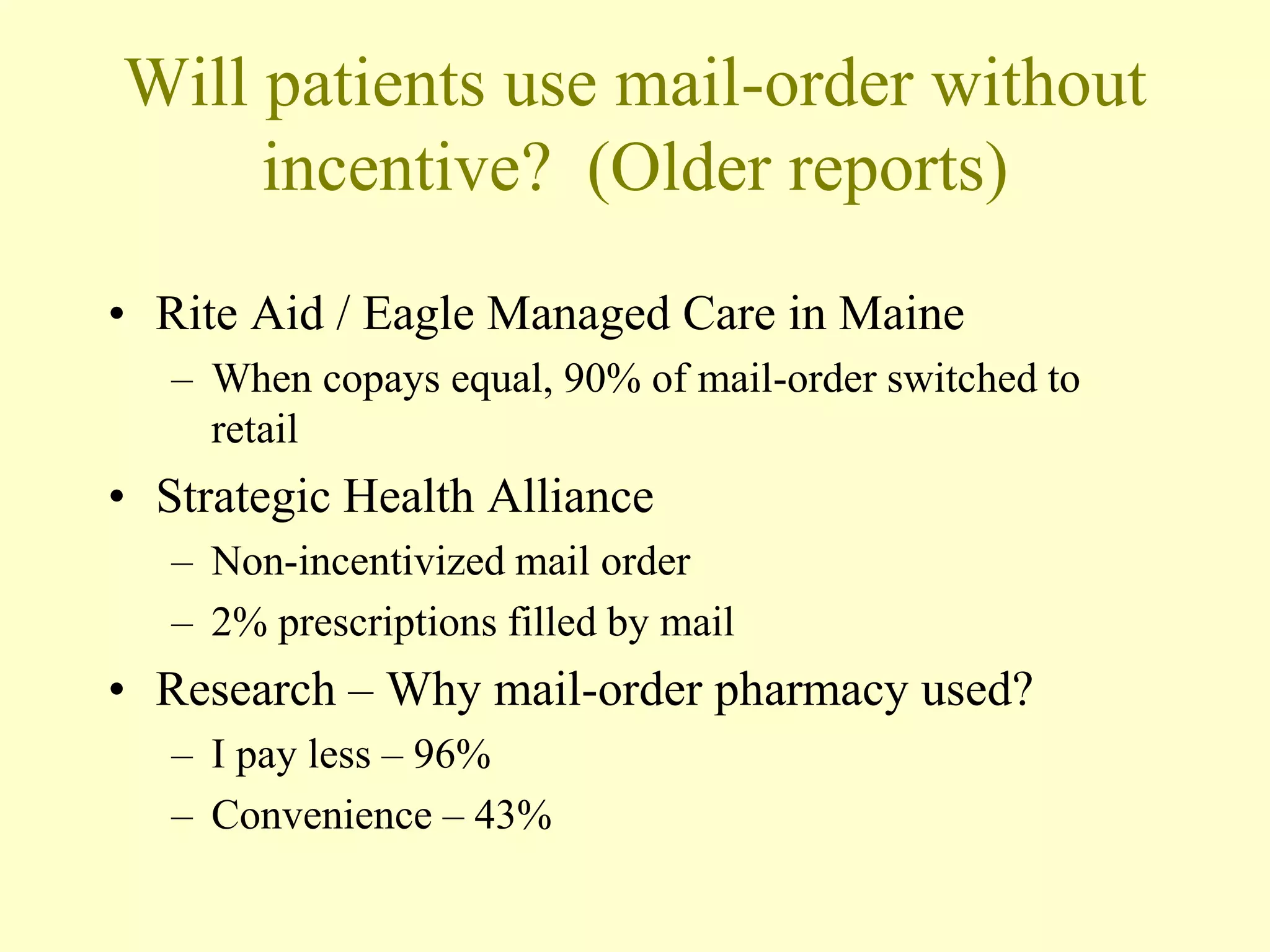 Will patients use mail-order without 
incentive? (Older reports) 
• Rite Aid / Eagle Managed Care in Maine 
– When copays equal, 90% of mail-order switched to 
retail 
• Strategic Health Alliance 
– Non-incentivized mail order 
– 2% prescriptions filled by mail 
• Research – Why mail-order pharmacy used? 
– I pay less – 96% 
– Convenience – 43% 
 