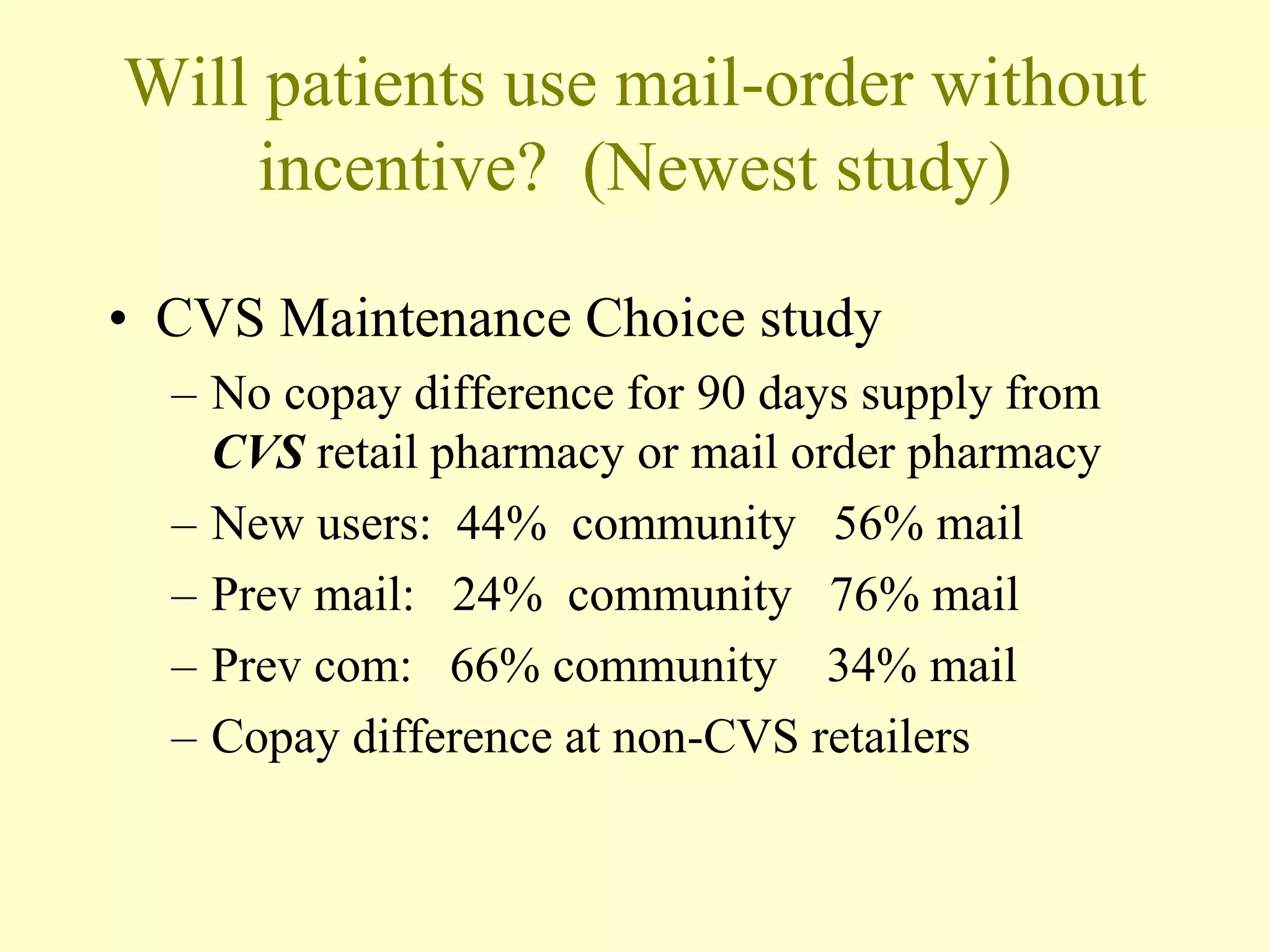Will patients use mail-order without 
incentive? (Newest study) 
• CVS Maintenance Choice study 
– No copay difference for 90 days supply from 
CVS retail pharmacy or mail order pharmacy 
– New users: 44% community 56% mail 
– Prev mail: 24% community 76% mail 
– Prev com: 66% community 34% mail 
– Copay difference at non-CVS retailers 
 