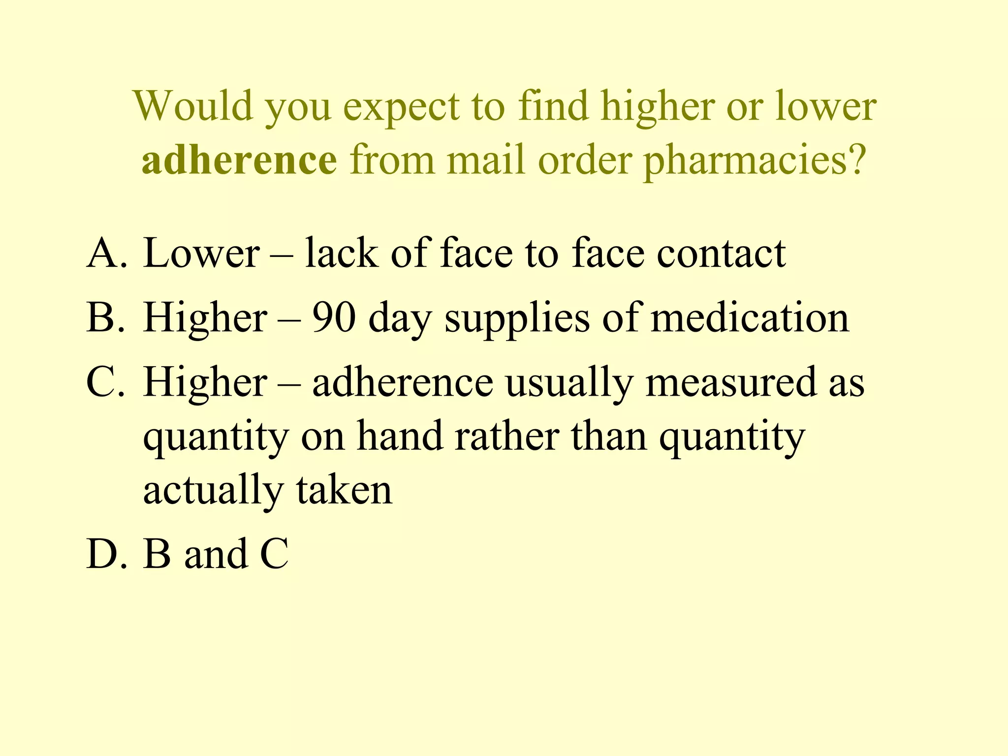 Would you expect to find higher or lower 
adherence from mail order pharmacies? 
A. Lower – lack of face to face contact 
B. Higher – 90 day supplies of medication 
C. Higher – adherence usually measured as 
quantity on hand rather than quantity 
actually taken 
D. B and C 
 