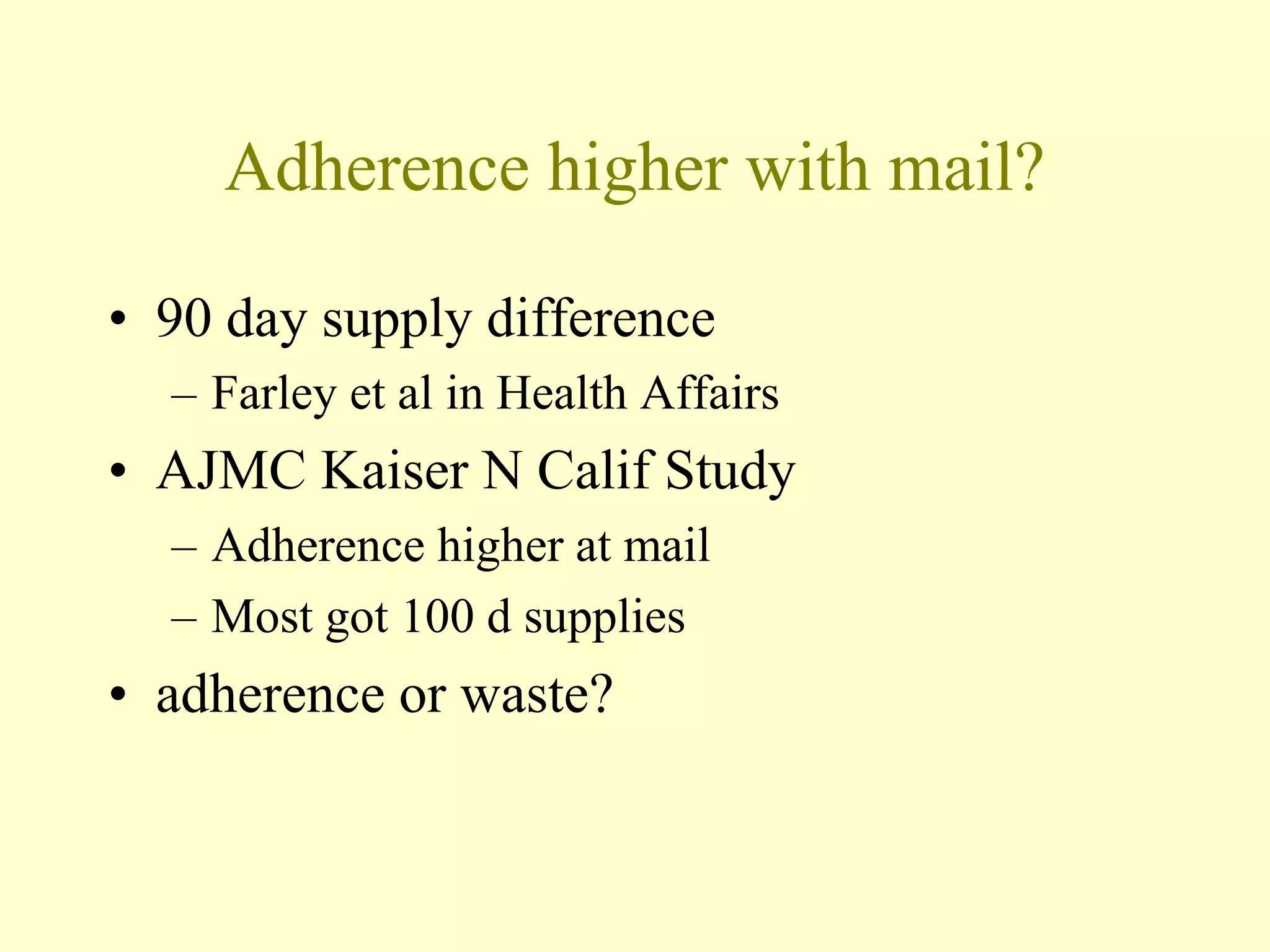 Adherence higher with mail? 
• 90 day supply difference 
– Farley et al in Health Affairs 
• AJMC Kaiser N Calif Study 
– Adherence higher at mail 
– Most got 100 d supplies 
• adherence or waste? 
