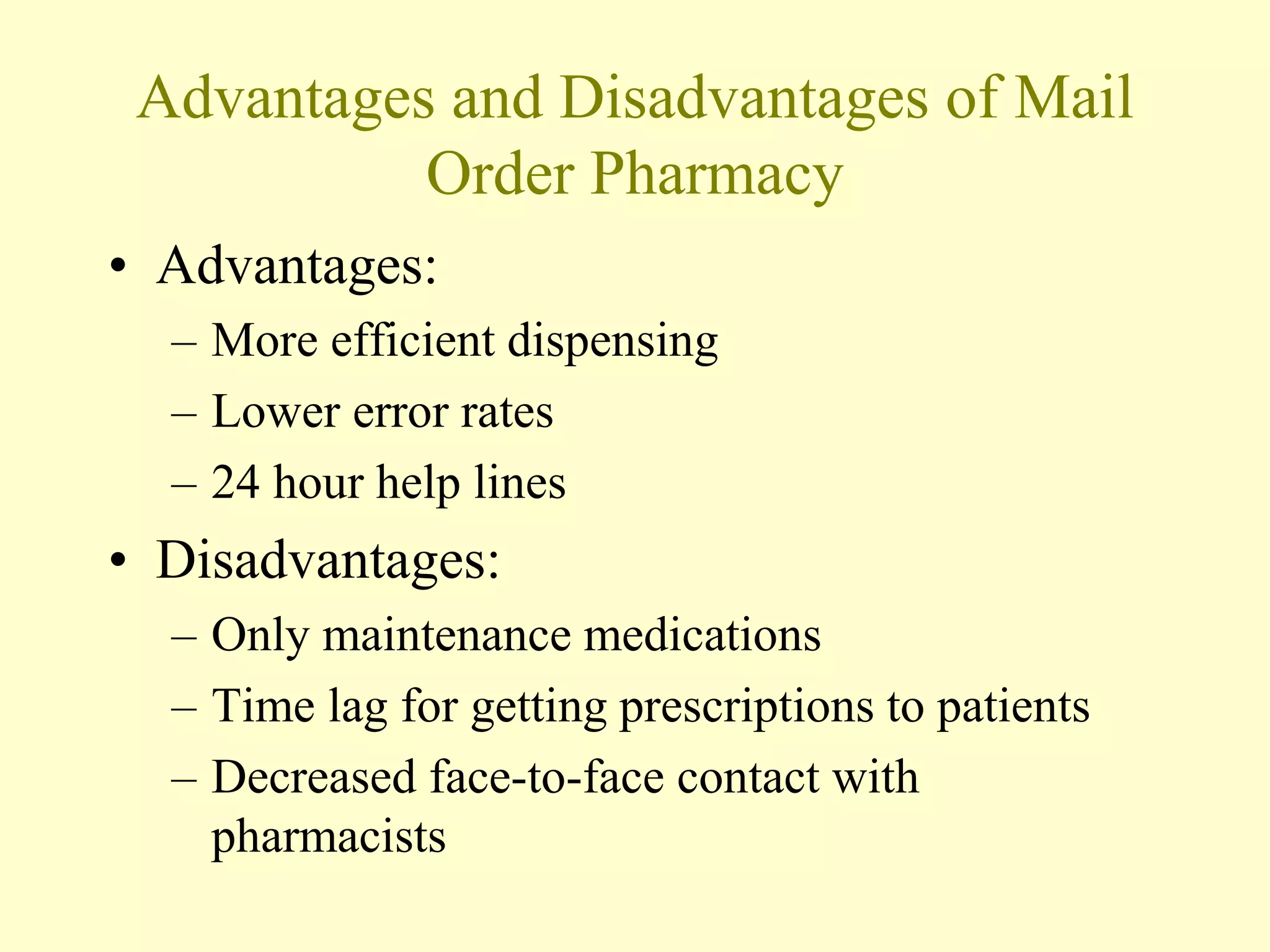 Advantages and Disadvantages of Mail 
Order Pharmacy 
• Advantages: 
– More efficient dispensing 
– Lower error rates 
– 24 hour help lines 
• Disadvantages: 
– Only maintenance medications 
– Time lag for getting prescriptions to patients 
– Decreased face-to-face contact with 
pharmacists 
 