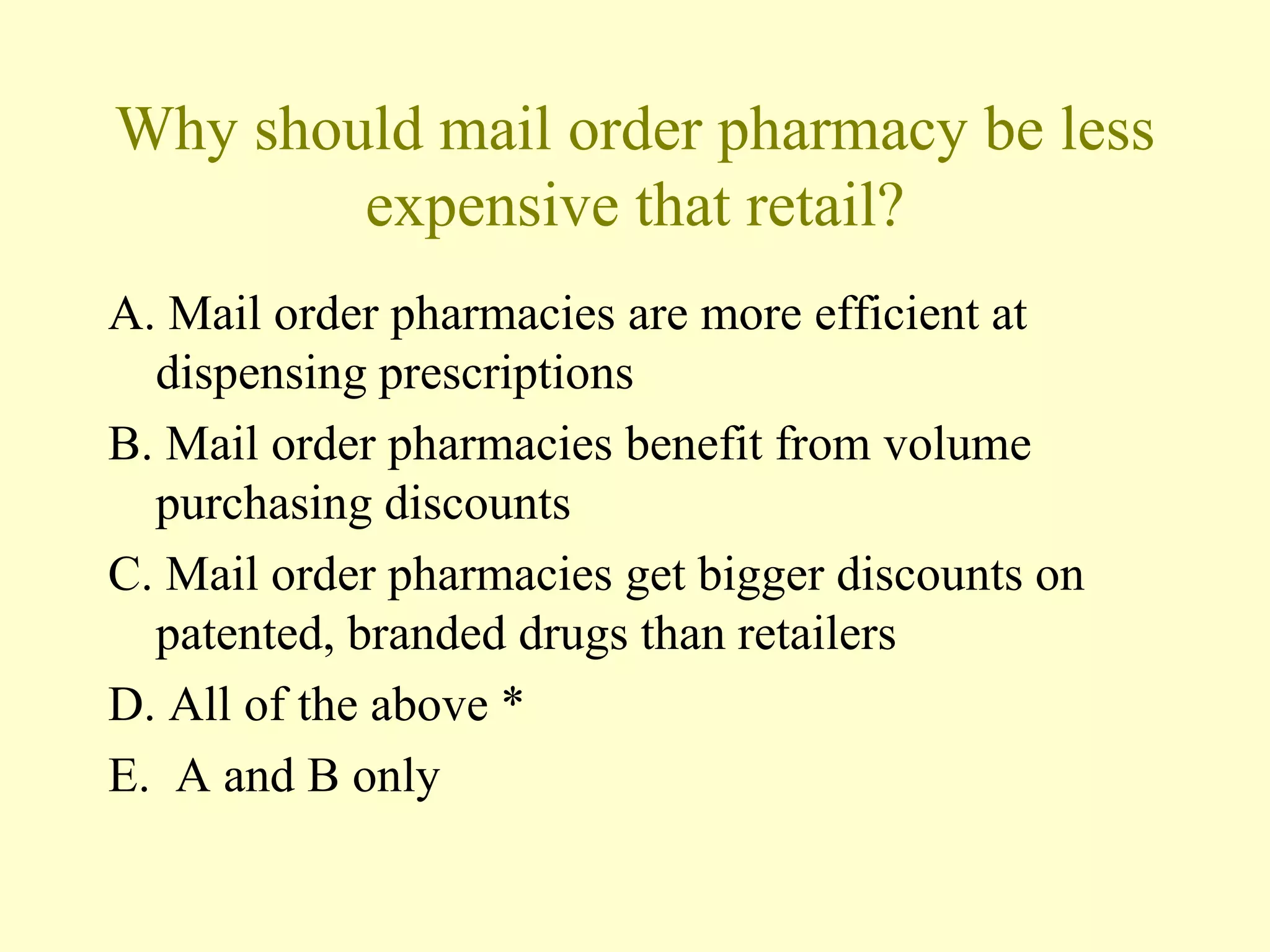 Why should mail order pharmacy be less 
expensive that retail? 
A. Mail order pharmacies are more efficient at 
dispensing prescriptions 
B. Mail order pharmacies benefit from volume 
purchasing discounts 
C. Mail order pharmacies get bigger discounts on 
patented, branded drugs than retailers 
D. All of the above * 
E. A and B only 
 