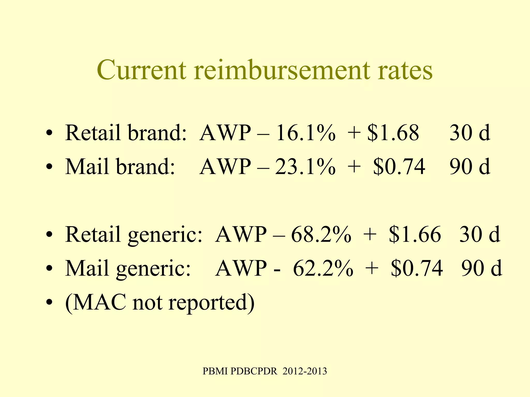 Current reimbursement rates 
• Retail brand: AWP – 16.1% + $1.68 30 d 
• Mail brand: AWP – 23.1% + $0.74 90 d 
• Retail generic: AWP – 68.2% + $1.66 30 d 
• Mail generic: AWP - 62.2% + $0.74 90 d 
• (MAC not reported) 
PBMI PDBCPDR 2012-2013 
 