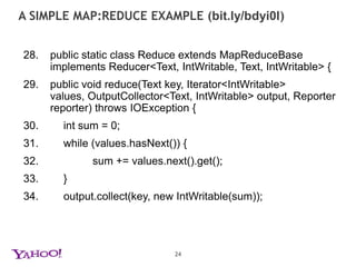 a simple map:reduce example (bit.ly/bdyi0l)18.	public void map(LongWritable key, Text value, OutputCollector<Text, IntWritable> output, Reporter reporter) throws IOException {19.	String line = value.toString();20.	StringTokenizertokenizer = new StringTokenizer(line);21.	while (tokenizer.hasMoreTokens()) {22.		word.set(tokenizer.nextToken());23.		output.collect(word, one);24.		}25.	}23