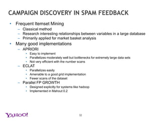 AD HOC QUERIES - Anatomy of a PIG QUERY---  This includes some basic string functions, including splitting a string on the '@' characterregister /homes/jpujara/pig_scripts/string.jar;define splitEmail string.Tokenize('2','@');--- Load up some data - incoming messages at a date and time, and our trusted user databaseMESSAGES = load '/projects/antispam/mta_feature_logs/$date*/*/*-$time*' using com.yahoo.ymail.pigfunctions.AsStorage('__record_key__,firstrcpt,mailfrom') as (mid:chararray,to:chararray,from:chararray);USERS = load '/projects/antispam/TrustedUser.bz2' using com.yahoo.ymail.pigfunctions.AsStorage('user,t') as (user:chararray,trusted:int);--- Split the e-mail addresses into user+domain and generate the appropriate user-id for yahoo users and partnersEXPLODED_MESSAGES = FOREACH MESSAGES GENERATE to,FLATTEN(splitEmail(to)) as (user,udomain),FLATTEN(splitEmail(from)) as (sender,sdomain);YAHOO_MESSAGES = FOREACH EXPLODED_MESSAGES GENERATE (udomain MATCHES '.*yahoo.*' ? user : to ) as yuser,sdomain;31--- Combine the message and sender domains with the trusted user data and select only trusted messagesYAHOO_MESSAGES_TRUST = JOIN YAHOO_MESSAGES by yuser, USERS by user;TRUSTED_MESSAGES = FILTER YAHOO_MESSAGES_TRUST by trusted > 0;--- Group by domain, and generate a count, order by descending countDOMAIN_GROUPS = GROUP TRUSTED_MESSAGES by sdomain;DOMAIN_GROUPS_COUNT = FOREACH DOMAIN_GROUPS GENERATE group,COUNT(TRUSTED_MESSAGES) as count;DOMAIN_GROUPS_ORDER = ORDER DOMAIN_GROUPS_COUNT by count DESC;--- Output the resultsSTORE DOMAIN_GROUPS_ORDER into '$targetdir/topDomains';