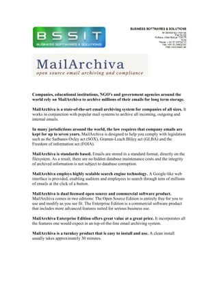 Companies, educational institutions, NGO's and government agencies around the
world rely on MailArchiva to archive millions of their emails for long term storage.

MailArchiva is a state-of-the-art email archiving system for companies of all sizes. It
works in conjunction with popular mail systems to archive all incoming, outgoing and
internal emails.

In many jurisdictions around the world, the law requires that company emails are
kept for up to seven years. MailArchiva is designed to help you comply with legislation
such as the Sarbanes Oxley act (SOX), Gramm-Leach Bliley act (GLBA) and the
Freedom of information act (FOIA).

MailArchiva is standards based. Emails are stored in a standard format, directly on the
filesystem. As a result, there are no hidden database maintenance costs and the integrity
of archived information is not subject to database corruption.

MailArchiva employs highly scalable search engine technology. A Google-like web
interface is provided, enabling auditors and employees to search through tens of millions
of emails at the click of a button.

MailArchiva is dual licensed open source and commercial software product.
MailArchiva comes in two editions: The Open Source Edition is entirely free for you to
use and modify as you see fit. The Enterprise Edition is a commercial software product
that includes more advanced features suited for serious business use.

MailArchiva Enterprise Edition offers great value at a great price. It incorporates all
the features one would expect in an top-of-the-line email archiving system.

MailArchiva is a turnkey product that is easy to install and use. A clean install
usually takes approximately 30 minutes.
 