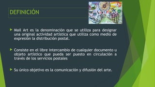DEFINICIÓN
 Mail Art es la denominación que se utiliza para designar
una original actividad artística que utiliza como me...