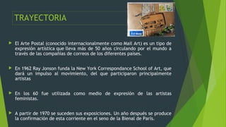 TRAYECTORIA
 El Arte Postal (conocido internacionalmente como Mail Art) es un tipo de
expresión artística que lleva más d...