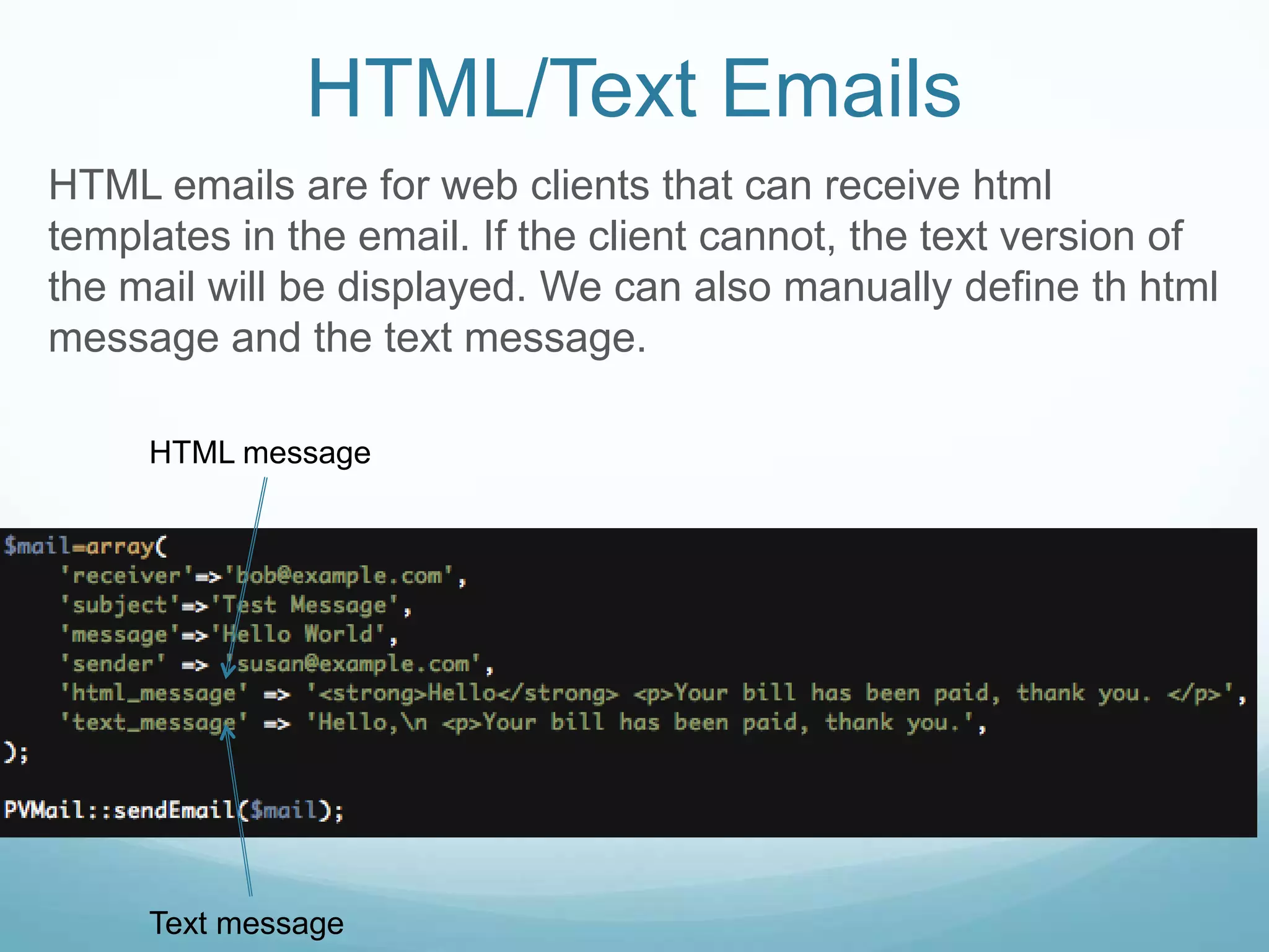 HTML/Text Emails
HTML emails are for web clients that can receive html
templates in the email. If the client cannot, the text version of
the mail will be displayed. We can also manually define th html
message and the text message.

     HTML message




     Text message
 