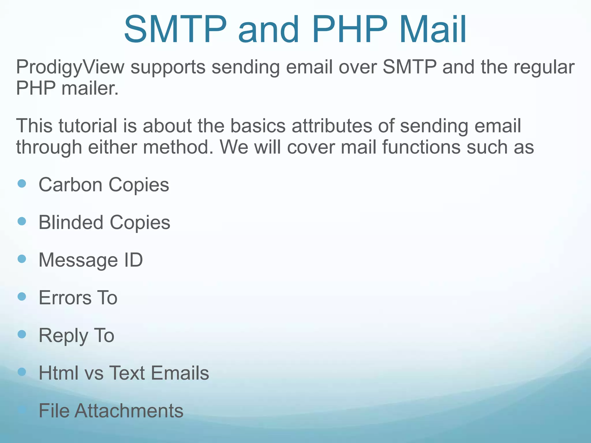 SMTP and PHP Mail
ProdigyView supports sending email over SMTP and the regular
PHP mailer.
This tutorial is about the basics attributes of sending email
through either method. We will cover mail functions such as
 Carbon Copies
 Blinded Copies
 Message ID
 Errors To
 Reply To
 Html vs Text Emails
 File Attachments
 