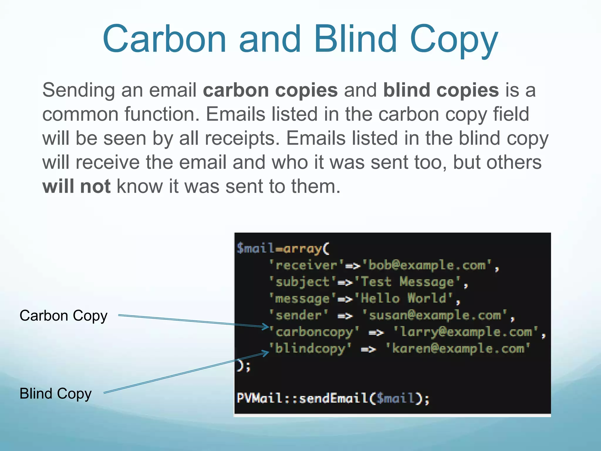 Carbon and Blind Copy
   Sending an email carbon copies and blind copies is a
   common function. Emails listed in the carbon copy field
   will be seen by all receipts. Emails listed in the blind copy
   will receive the email and who it was sent too, but others
   will not know it was sent to them.




Carbon Copy




Blind Copy
 