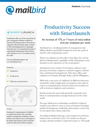 Mailbird | Case Study
Productivity Success
with Smartlaunch
An increase of 17%, or 7 hours of value-added
time per employee per week
Smartlaunchoffersoneofthemostadvanced
store managementsolutionsavailablefor
InternetandGamingCentersintheretailma-
nagementsoftwareindustrytoday.Founded
in 2003andheadquarteredinCopenhagen
Denmark,they’reaninternationalproviderof
superchargedentertainmentcentersoftware
with customersinover125countriesaround
the world.
Formoreinformationpleasevisit:
www.smartlaunch.com
Smartlaunch are a leading provider of management and
billing solutions specifically designed to meet the needs of
internet cafes and gaming centers.
There’s no solution out there like it that allows for such hi-
gh-level administrative capabilities while still paying as close
attention to the experience of the actual gamer.
Smartlaunch’s team consists of developers, software entre-
preneurs, electronics engineers, customer support, software
sales, and financial management. They have offices and
employees in Canada, Portugal, India, and the Philippines.
With such a vast array of employees in different timezones
around the world complication are bound to arise when it
comes to communication, between both team members as
well as between employees and customers.
Email remains the most wide-spread & commonly used
form of communication amongst businesses in the entire
world.
You may think newer technologies would have replaced
email by now when it comes to areas of business including
product development, marketing, and customer service but
recent reports have shown otherwise.
According to Radicati Group, a tech market research firm,
business users send and receive 121 emails on a day per
average, and that number is expected to grow to 140 emails
Productivity
Efficient communication
Integration
Smartlaunch’simplementationofMailbird
to completejobspecifictasks,including
employeemanagement,marketing,commu-
nication,andcustomerserviceandsupportto
the InternetandGamingCentersaroundthe
worldwhoutilizetheirsoftwaresolutions.
 