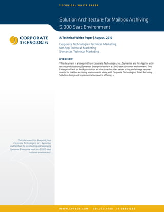 TECHNICAL WHITE PAPER




                                            Solution Architecture for Mailbox Archiving
                                            5,000 Seat Environment

                                            A Technical White Paper | August, 2010
                                            Corporate Technologies Technical Marketing
                                            NetApp Technical Marketing
                                            Symantec Technical Marketing .

                                            OV ERV I E W
                                            This document is a blueprint from Corporate Technologies, Inc., Symantec and NetApp for archi-
                                            tecting and deploying Symantec Enterprise Vault in a 5,000-seat customer environment. This
                                            Enterprise Vault on NetApp solution architecture describes server sizing and storage require-
                                            ments for mailbox archiving environments along with Corporate Technologies’ Email Archiving
                                            Solution design and implementation service offering. »




       This document is a blueprint from
   Corporate Technologies, Inc., Symantec
and NetApp for architecting and deploying
Symantec Enterprise Vault in a 5,000-seat
                  customer environment.




                                            W W W. C P T E C H . C O M       781.273.4100           IT SERVICES
 