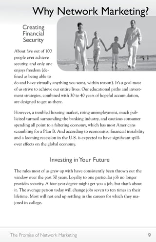 Why Network Marketing? 
Creating 
Financial 
Security 
About five out of 100 
people ever achieve 
security, and only one 
enjoys freedom (de-fined 
as being able to 
do and have virtually anything you want, within reason). It’s a goal most 
of us strive to achieve our entire lives. Our educational paths and invest-ment 
strategies, combined with 30 to 40 years of hopeful accumulation, 
are designed to get us there. 
However, a troubled housing market, rising unemployment, much pub-licized 
turmoil surrounding the banking industry, and cautious consumer 
spending all point to a faltering economy, which has most Americans 
scrambling for a Plan B. And according to economists, financial instability 
and a looming recession in the U.S. is expected to have significant spill-over 
effects on the global economy. 
Investing in Your Future 
The rules most of us grew up with have consistently been thrown out the 
window over the past 30 years. Loyalty to one particular job no longer 
provides security. A four-year degree might get you a job, but that’s about 
it. The average person today will change jobs seven to ten times in their 
lifetime. Most will not end up settling in the careers for which they ma-jored 
in college. 
The Promise of Network Marketing 9 
 